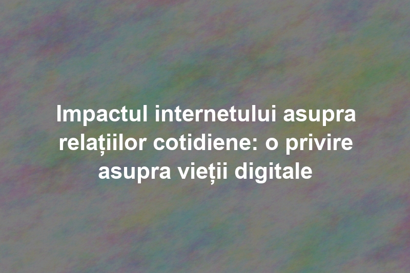 Impactul internetului asupra relațiilor cotidiene: o privire asupra vieții digitale