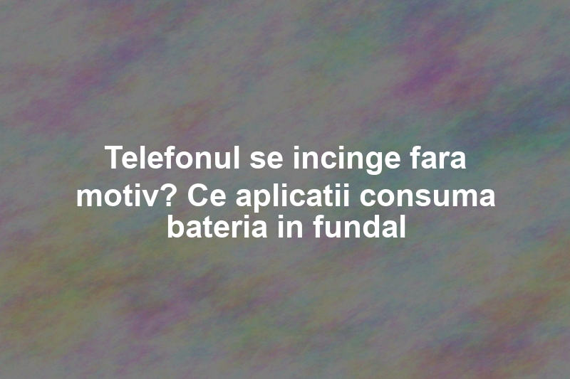 Telefonul se incinge fara motiv? Ce aplicatii consuma bateria in fundal
