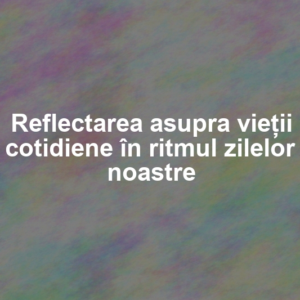 Reflectarea asupra vieții cotidiene în ritmul zilelor noastre