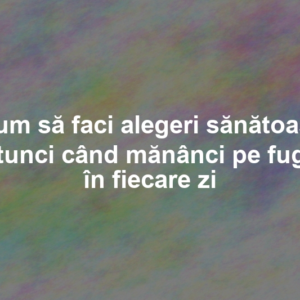 Cum să faci alegeri sănătoase atunci când mănânci pe fugă în fiecare zi