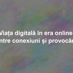 Viața digitală în era online: între conexiuni și provocări