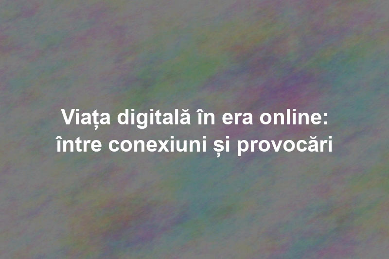 Viața digitală în era online: între conexiuni și provocări
