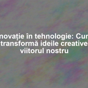 Inovație în tehnologie: Cum transformă ideile creative viitorul nostru
