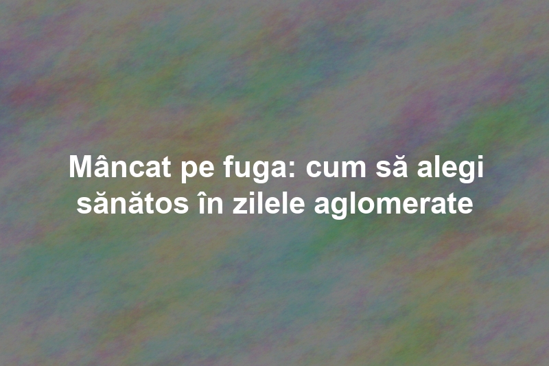 Mâncat pe fuga: cum să alegi sănătos în zilele aglomerate