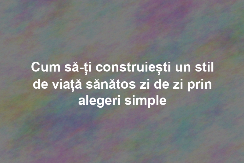 Cum să-ți construiești un stil de viață sănătos zi de zi prin alegeri simple