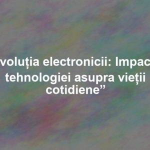 „Evoluția electronicii: Impactul tehnologiei asupra vieții cotidiene”