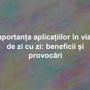 Importanța aplicațiilor în viața de zi cu zi: beneficii și provocări Importanța aplicațiilor în viața de zi cu zi: beneficii și provocări