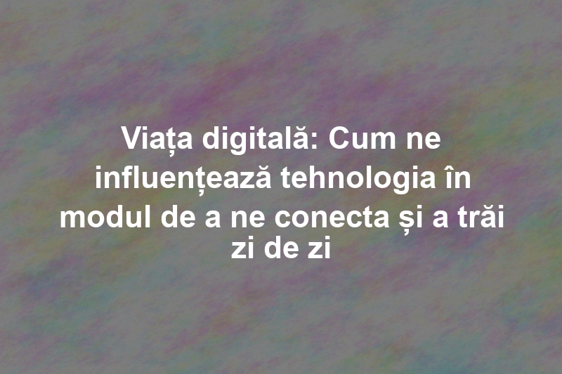 Viața digitală: Cum ne influențează tehnologia în modul de a ne conecta și a trăi zi de zi