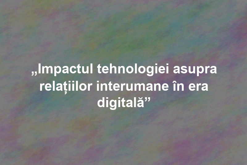 „Impactul tehnologiei asupra relațiilor interumane în era digitală”